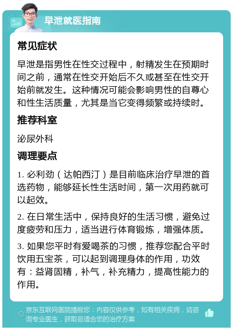 早泄就医指南 常见症状 早泄是指男性在性交过程中，射精发生在预期时间之前，通常在性交开始后不久或甚至在性交开始前就发生。这种情况可能会影响男性的自尊心和性生活质量，尤其是当它变得频繁或持续时。 推荐科室 泌尿外科 调理要点 1. 必利劲（达帕西汀）是目前临床治疗早泄的首选药物，能够延长性生活时间，第一次用药就可以起效。 2. 在日常生活中，保持良好的生活习惯，避免过度疲劳和压力，适当进行体育锻炼，增强体质。 3. 如果您平时有爱喝茶的习惯，推荐您配合平时饮用五宝茶，可以起到调理身体的作用，功效有：益肾固精，补气，补充精力，提高性能力的作用。