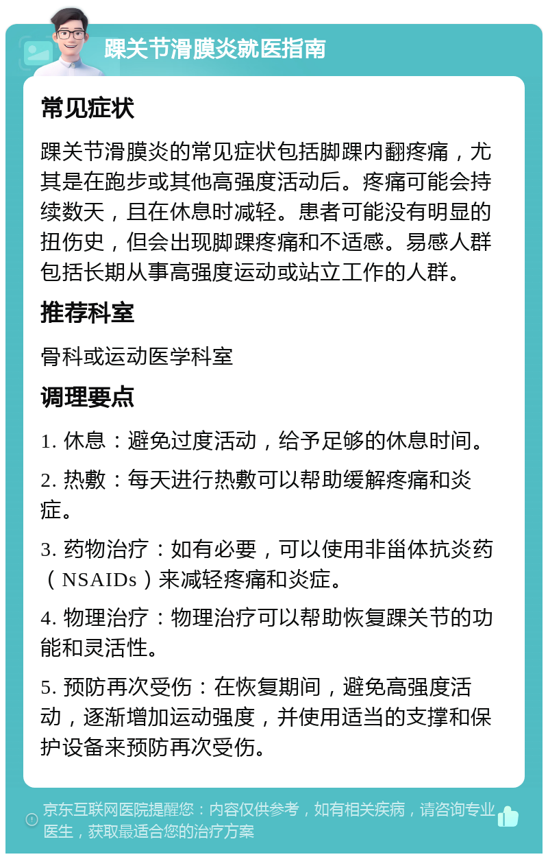 踝关节滑膜炎就医指南 常见症状 踝关节滑膜炎的常见症状包括脚踝内翻疼痛，尤其是在跑步或其他高强度活动后。疼痛可能会持续数天，且在休息时减轻。患者可能没有明显的扭伤史，但会出现脚踝疼痛和不适感。易感人群包括长期从事高强度运动或站立工作的人群。 推荐科室 骨科或运动医学科室 调理要点 1. 休息：避免过度活动，给予足够的休息时间。 2. 热敷：每天进行热敷可以帮助缓解疼痛和炎症。 3. 药物治疗：如有必要，可以使用非甾体抗炎药（NSAIDs）来减轻疼痛和炎症。 4. 物理治疗：物理治疗可以帮助恢复踝关节的功能和灵活性。 5. 预防再次受伤：在恢复期间，避免高强度活动，逐渐增加运动强度，并使用适当的支撑和保护设备来预防再次受伤。