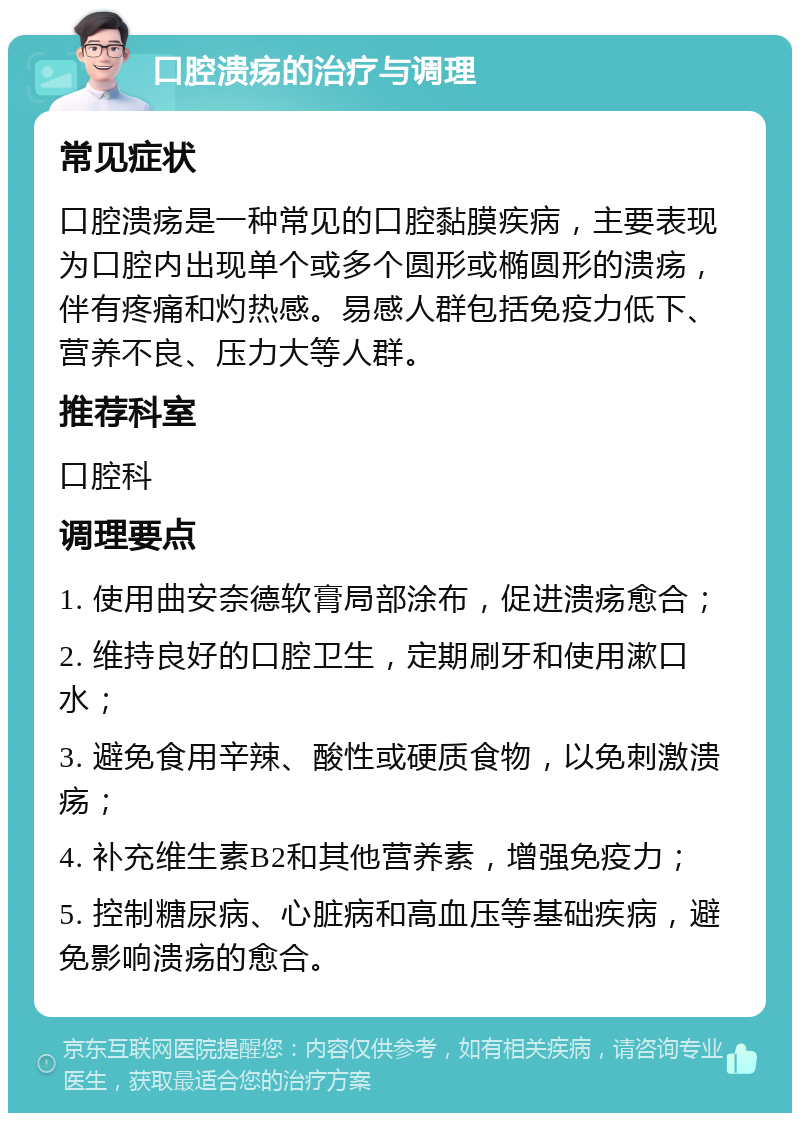 口腔溃疡的治疗与调理 常见症状 口腔溃疡是一种常见的口腔黏膜疾病，主要表现为口腔内出现单个或多个圆形或椭圆形的溃疡，伴有疼痛和灼热感。易感人群包括免疫力低下、营养不良、压力大等人群。 推荐科室 口腔科 调理要点 1. 使用曲安奈德软膏局部涂布，促进溃疡愈合； 2. 维持良好的口腔卫生，定期刷牙和使用漱口水； 3. 避免食用辛辣、酸性或硬质食物，以免刺激溃疡； 4. 补充维生素B2和其他营养素，增强免疫力； 5. 控制糖尿病、心脏病和高血压等基础疾病，避免影响溃疡的愈合。