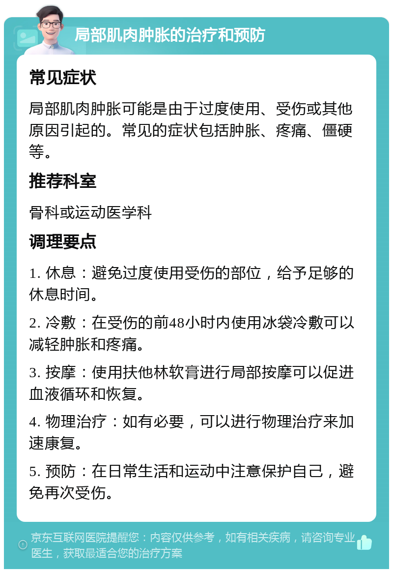 局部肌肉肿胀的治疗和预防 常见症状 局部肌肉肿胀可能是由于过度使用、受伤或其他原因引起的。常见的症状包括肿胀、疼痛、僵硬等。 推荐科室 骨科或运动医学科 调理要点 1. 休息：避免过度使用受伤的部位，给予足够的休息时间。 2. 冷敷：在受伤的前48小时内使用冰袋冷敷可以减轻肿胀和疼痛。 3. 按摩：使用扶他林软膏进行局部按摩可以促进血液循环和恢复。 4. 物理治疗：如有必要，可以进行物理治疗来加速康复。 5. 预防：在日常生活和运动中注意保护自己，避免再次受伤。