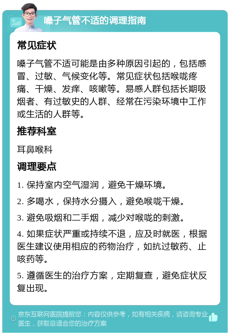 嗓子气管不适的调理指南 常见症状 嗓子气管不适可能是由多种原因引起的，包括感冒、过敏、气候变化等。常见症状包括喉咙疼痛、干燥、发痒、咳嗽等。易感人群包括长期吸烟者、有过敏史的人群、经常在污染环境中工作或生活的人群等。 推荐科室 耳鼻喉科 调理要点 1. 保持室内空气湿润，避免干燥环境。 2. 多喝水，保持水分摄入，避免喉咙干燥。 3. 避免吸烟和二手烟，减少对喉咙的刺激。 4. 如果症状严重或持续不退，应及时就医，根据医生建议使用相应的药物治疗，如抗过敏药、止咳药等。 5. 遵循医生的治疗方案，定期复查，避免症状反复出现。