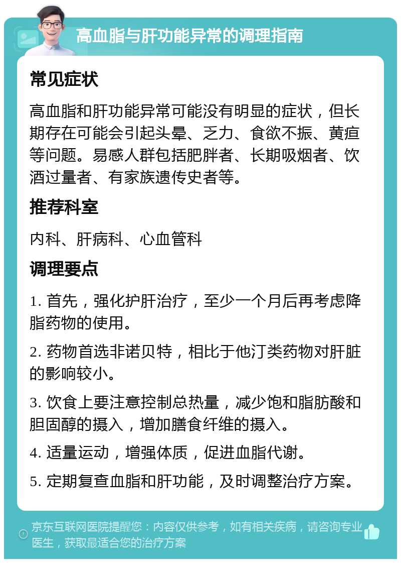 高血脂与肝功能异常的调理指南 常见症状 高血脂和肝功能异常可能没有明显的症状，但长期存在可能会引起头晕、乏力、食欲不振、黄疸等问题。易感人群包括肥胖者、长期吸烟者、饮酒过量者、有家族遗传史者等。 推荐科室 内科、肝病科、心血管科 调理要点 1. 首先，强化护肝治疗，至少一个月后再考虑降脂药物的使用。 2. 药物首选非诺贝特，相比于他汀类药物对肝脏的影响较小。 3. 饮食上要注意控制总热量，减少饱和脂肪酸和胆固醇的摄入，增加膳食纤维的摄入。 4. 适量运动，增强体质，促进血脂代谢。 5. 定期复查血脂和肝功能，及时调整治疗方案。