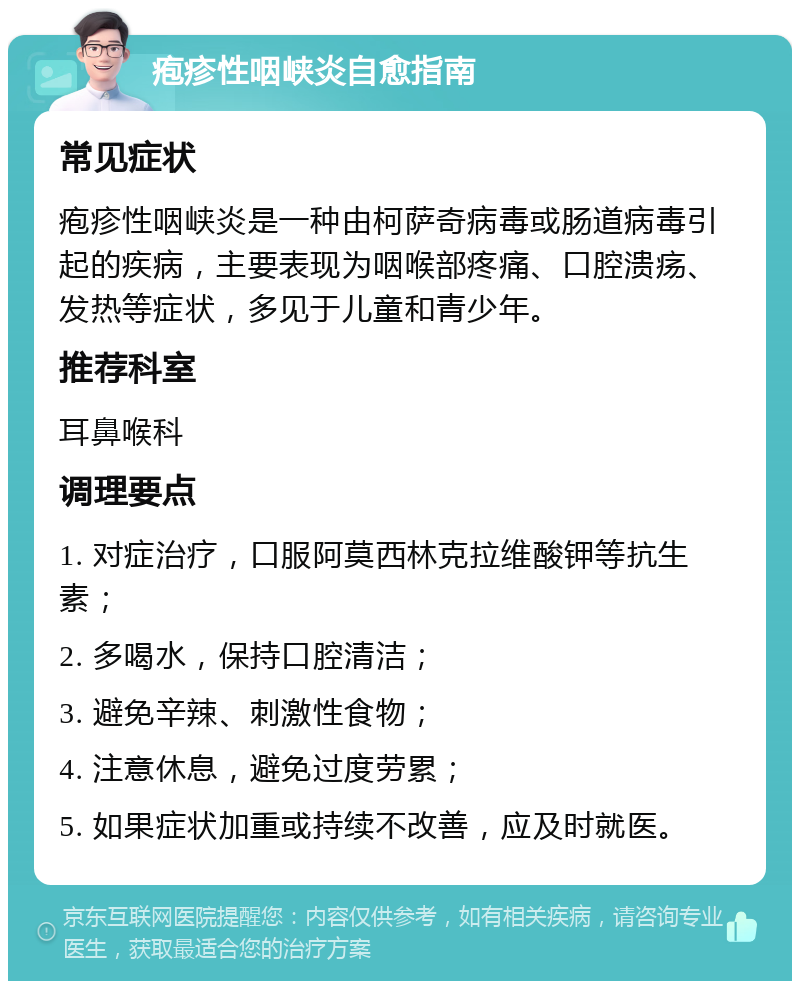 疱疹性咽峡炎自愈指南 常见症状 疱疹性咽峡炎是一种由柯萨奇病毒或肠道病毒引起的疾病，主要表现为咽喉部疼痛、口腔溃疡、发热等症状，多见于儿童和青少年。 推荐科室 耳鼻喉科 调理要点 1. 对症治疗，口服阿莫西林克拉维酸钾等抗生素； 2. 多喝水，保持口腔清洁； 3. 避免辛辣、刺激性食物； 4. 注意休息，避免过度劳累； 5. 如果症状加重或持续不改善，应及时就医。