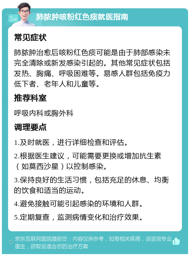 肺脓肿咳粉红色痰就医指南 常见症状 肺脓肿治愈后咳粉红色痰可能是由于肺部感染未完全清除或新发感染引起的。其他常见症状包括发热、胸痛、呼吸困难等。易感人群包括免疫力低下者、老年人和儿童等。 推荐科室 呼吸内科或胸外科 调理要点 1.及时就医，进行详细检查和评估。 2.根据医生建议，可能需要更换或增加抗生素（如莫西沙星）以控制感染。 3.保持良好的生活习惯，包括充足的休息、均衡的饮食和适当的运动。 4.避免接触可能引起感染的环境和人群。 5.定期复查，监测病情变化和治疗效果。