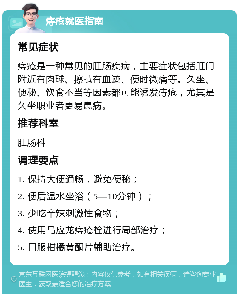 痔疮就医指南 常见症状 痔疮是一种常见的肛肠疾病，主要症状包括肛门附近有肉球、擦拭有血迹、便时微痛等。久坐、便秘、饮食不当等因素都可能诱发痔疮，尤其是久坐职业者更易患病。 推荐科室 肛肠科 调理要点 1. 保持大便通畅，避免便秘； 2. 便后温水坐浴（5—10分钟）； 3. 少吃辛辣刺激性食物； 4. 使用马应龙痔疮栓进行局部治疗； 5. 口服柑橘黄酮片辅助治疗。