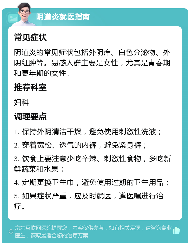 阴道炎就医指南 常见症状 阴道炎的常见症状包括外阴痒、白色分泌物、外阴红肿等。易感人群主要是女性，尤其是青春期和更年期的女性。 推荐科室 妇科 调理要点 1. 保持外阴清洁干燥，避免使用刺激性洗液； 2. 穿着宽松、透气的内裤，避免紧身裤； 3. 饮食上要注意少吃辛辣、刺激性食物，多吃新鲜蔬菜和水果； 4. 定期更换卫生巾，避免使用过期的卫生用品； 5. 如果症状严重，应及时就医，遵医嘱进行治疗。