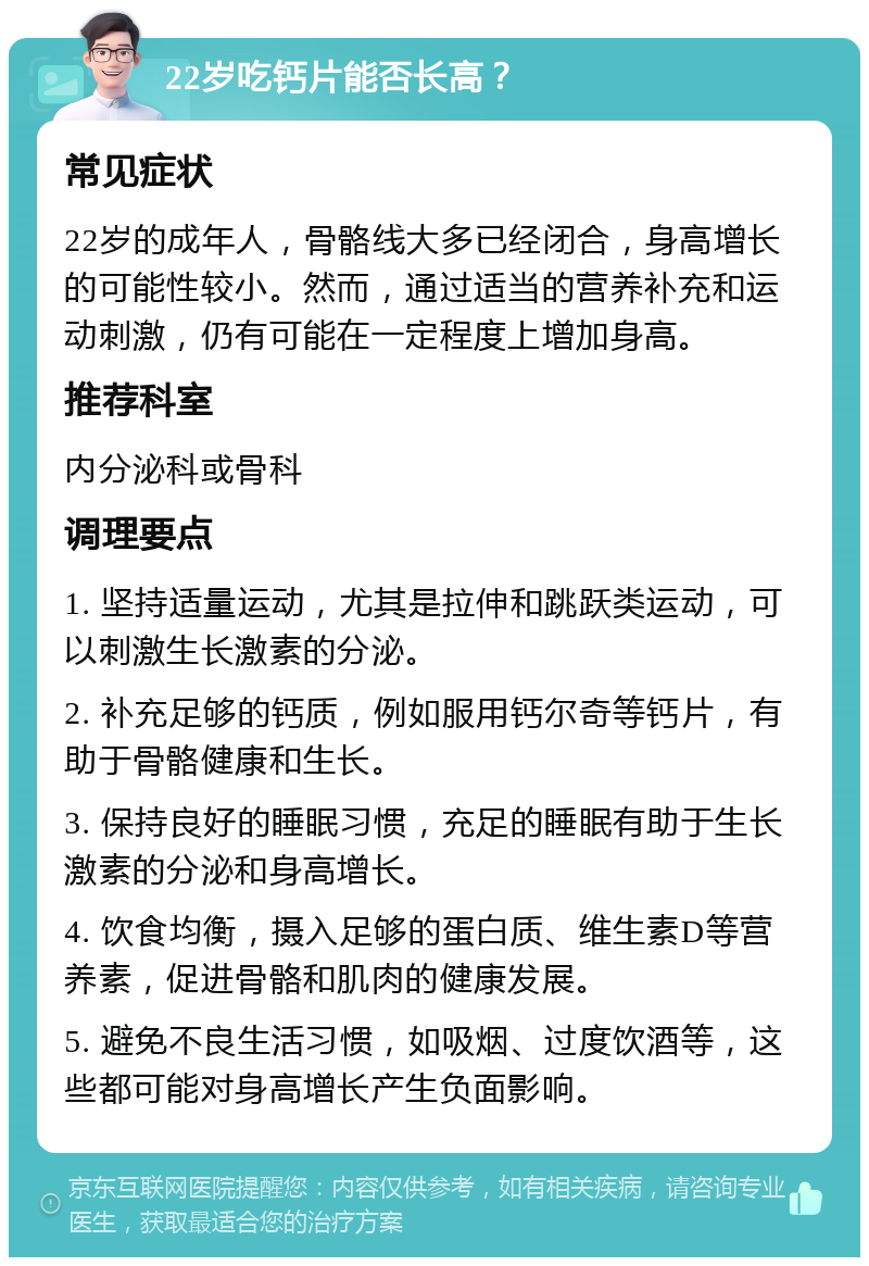 22岁吃钙片能否长高？ 常见症状 22岁的成年人，骨骼线大多已经闭合，身高增长的可能性较小。然而，通过适当的营养补充和运动刺激，仍有可能在一定程度上增加身高。 推荐科室 内分泌科或骨科 调理要点 1. 坚持适量运动，尤其是拉伸和跳跃类运动，可以刺激生长激素的分泌。 2. 补充足够的钙质，例如服用钙尔奇等钙片，有助于骨骼健康和生长。 3. 保持良好的睡眠习惯，充足的睡眠有助于生长激素的分泌和身高增长。 4. 饮食均衡，摄入足够的蛋白质、维生素D等营养素，促进骨骼和肌肉的健康发展。 5. 避免不良生活习惯，如吸烟、过度饮酒等，这些都可能对身高增长产生负面影响。