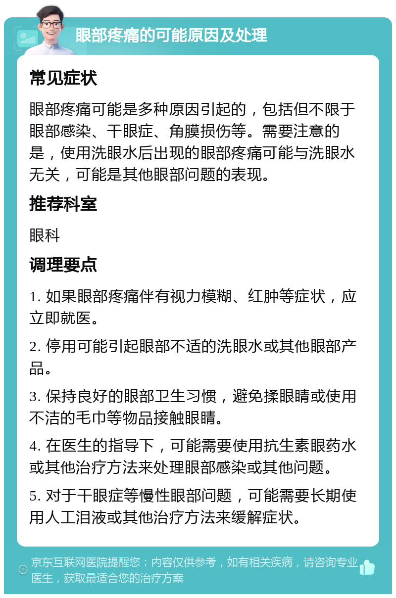 眼部疼痛的可能原因及处理 常见症状 眼部疼痛可能是多种原因引起的，包括但不限于眼部感染、干眼症、角膜损伤等。需要注意的是，使用洗眼水后出现的眼部疼痛可能与洗眼水无关，可能是其他眼部问题的表现。 推荐科室 眼科 调理要点 1. 如果眼部疼痛伴有视力模糊、红肿等症状，应立即就医。 2. 停用可能引起眼部不适的洗眼水或其他眼部产品。 3. 保持良好的眼部卫生习惯，避免揉眼睛或使用不洁的毛巾等物品接触眼睛。 4. 在医生的指导下，可能需要使用抗生素眼药水或其他治疗方法来处理眼部感染或其他问题。 5. 对于干眼症等慢性眼部问题，可能需要长期使用人工泪液或其他治疗方法来缓解症状。