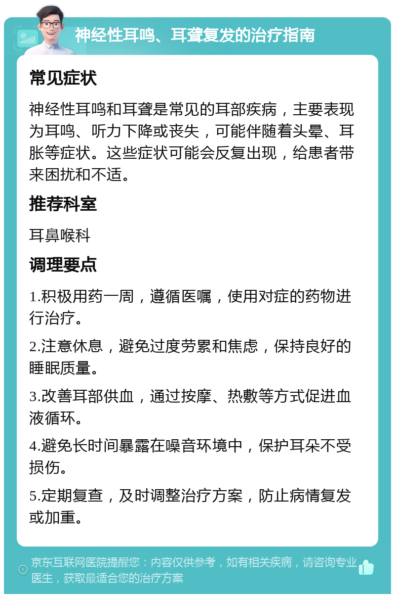 神经性耳鸣、耳聋复发的治疗指南 常见症状 神经性耳鸣和耳聋是常见的耳部疾病，主要表现为耳鸣、听力下降或丧失，可能伴随着头晕、耳胀等症状。这些症状可能会反复出现，给患者带来困扰和不适。 推荐科室 耳鼻喉科 调理要点 1.积极用药一周，遵循医嘱，使用对症的药物进行治疗。 2.注意休息，避免过度劳累和焦虑，保持良好的睡眠质量。 3.改善耳部供血，通过按摩、热敷等方式促进血液循环。 4.避免长时间暴露在噪音环境中，保护耳朵不受损伤。 5.定期复查，及时调整治疗方案，防止病情复发或加重。