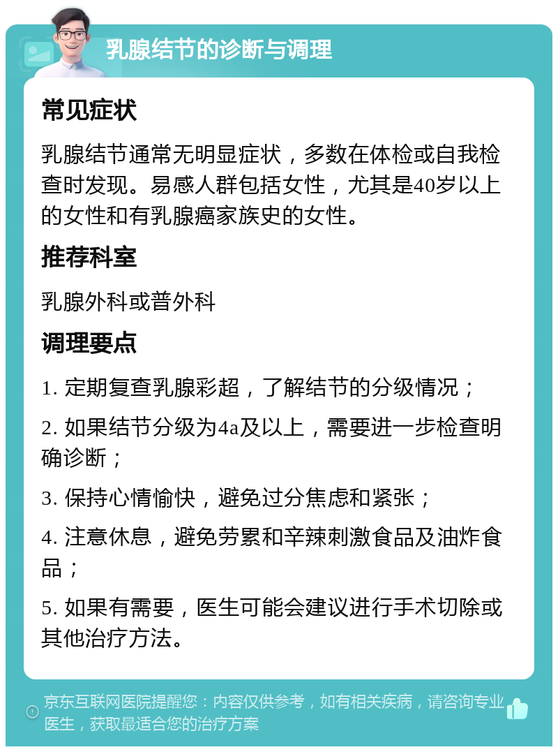 乳腺结节的诊断与调理 常见症状 乳腺结节通常无明显症状，多数在体检或自我检查时发现。易感人群包括女性，尤其是40岁以上的女性和有乳腺癌家族史的女性。 推荐科室 乳腺外科或普外科 调理要点 1. 定期复查乳腺彩超，了解结节的分级情况； 2. 如果结节分级为4a及以上，需要进一步检查明确诊断； 3. 保持心情愉快，避免过分焦虑和紧张； 4. 注意休息，避免劳累和辛辣刺激食品及油炸食品； 5. 如果有需要，医生可能会建议进行手术切除或其他治疗方法。