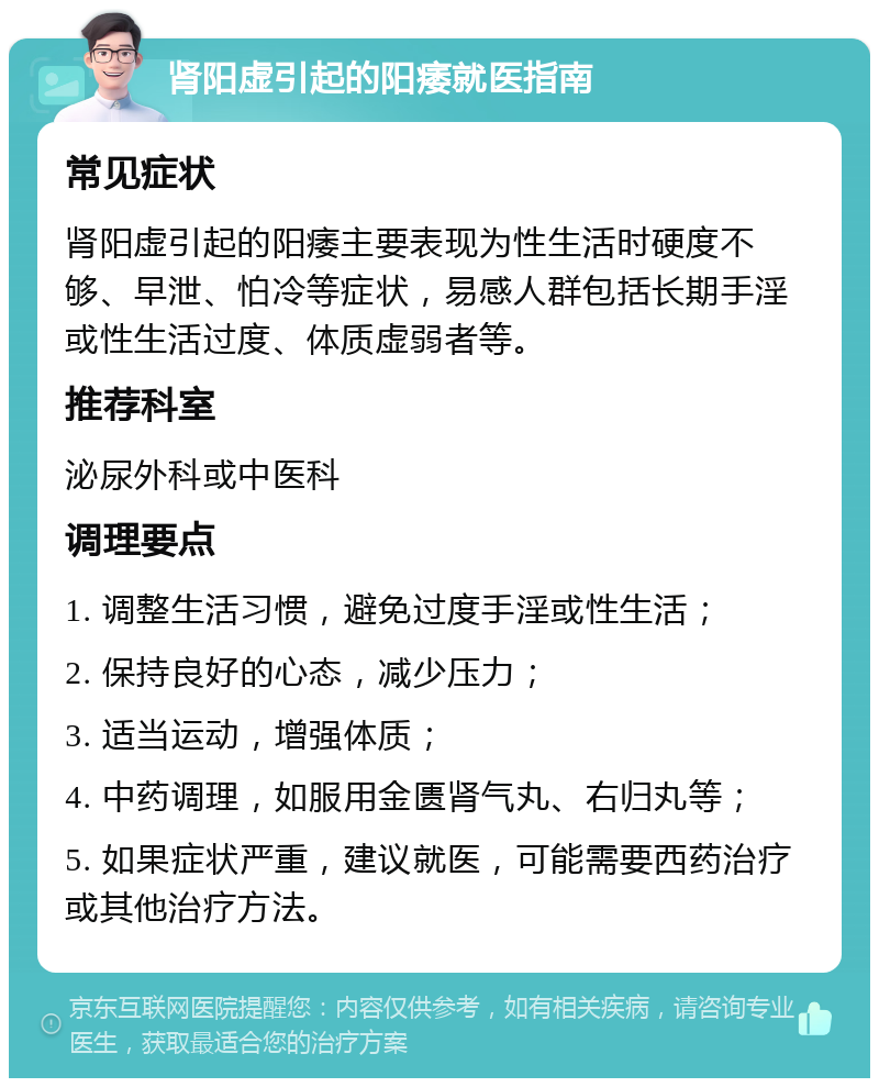 肾阳虚引起的阳痿就医指南 常见症状 肾阳虚引起的阳痿主要表现为性生活时硬度不够、早泄、怕冷等症状，易感人群包括长期手淫或性生活过度、体质虚弱者等。 推荐科室 泌尿外科或中医科 调理要点 1. 调整生活习惯，避免过度手淫或性生活； 2. 保持良好的心态，减少压力； 3. 适当运动，增强体质； 4. 中药调理，如服用金匮肾气丸、右归丸等； 5. 如果症状严重，建议就医，可能需要西药治疗或其他治疗方法。