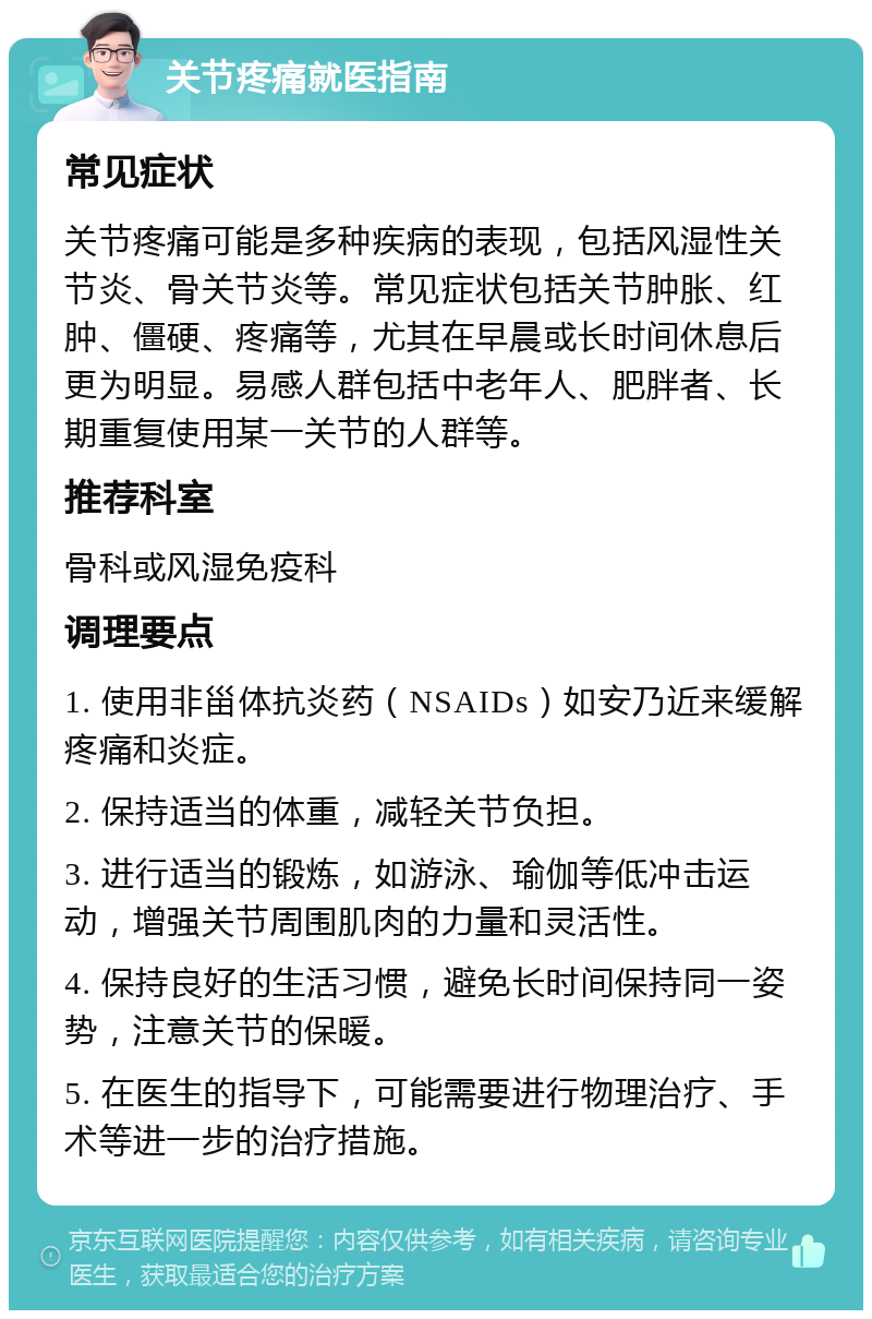 关节疼痛就医指南 常见症状 关节疼痛可能是多种疾病的表现，包括风湿性关节炎、骨关节炎等。常见症状包括关节肿胀、红肿、僵硬、疼痛等，尤其在早晨或长时间休息后更为明显。易感人群包括中老年人、肥胖者、长期重复使用某一关节的人群等。 推荐科室 骨科或风湿免疫科 调理要点 1. 使用非甾体抗炎药（NSAIDs）如安乃近来缓解疼痛和炎症。 2. 保持适当的体重，减轻关节负担。 3. 进行适当的锻炼，如游泳、瑜伽等低冲击运动，增强关节周围肌肉的力量和灵活性。 4. 保持良好的生活习惯，避免长时间保持同一姿势，注意关节的保暖。 5. 在医生的指导下，可能需要进行物理治疗、手术等进一步的治疗措施。