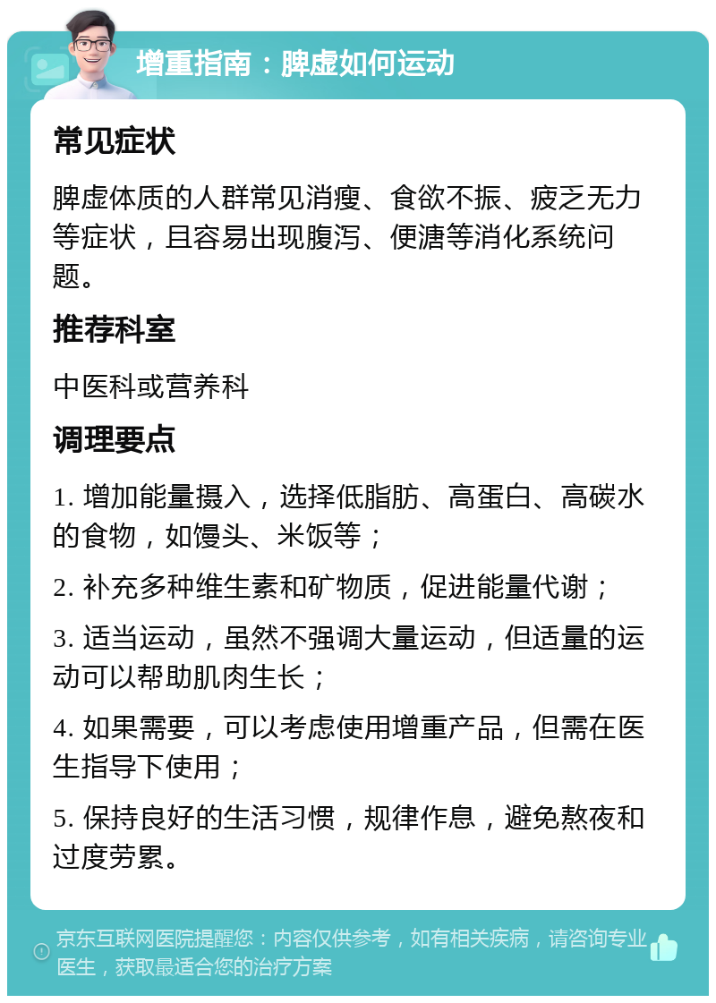 增重指南：脾虚如何运动 常见症状 脾虚体质的人群常见消瘦、食欲不振、疲乏无力等症状，且容易出现腹泻、便溏等消化系统问题。 推荐科室 中医科或营养科 调理要点 1. 增加能量摄入，选择低脂肪、高蛋白、高碳水的食物，如馒头、米饭等； 2. 补充多种维生素和矿物质，促进能量代谢； 3. 适当运动，虽然不强调大量运动，但适量的运动可以帮助肌肉生长； 4. 如果需要，可以考虑使用增重产品，但需在医生指导下使用； 5. 保持良好的生活习惯，规律作息，避免熬夜和过度劳累。