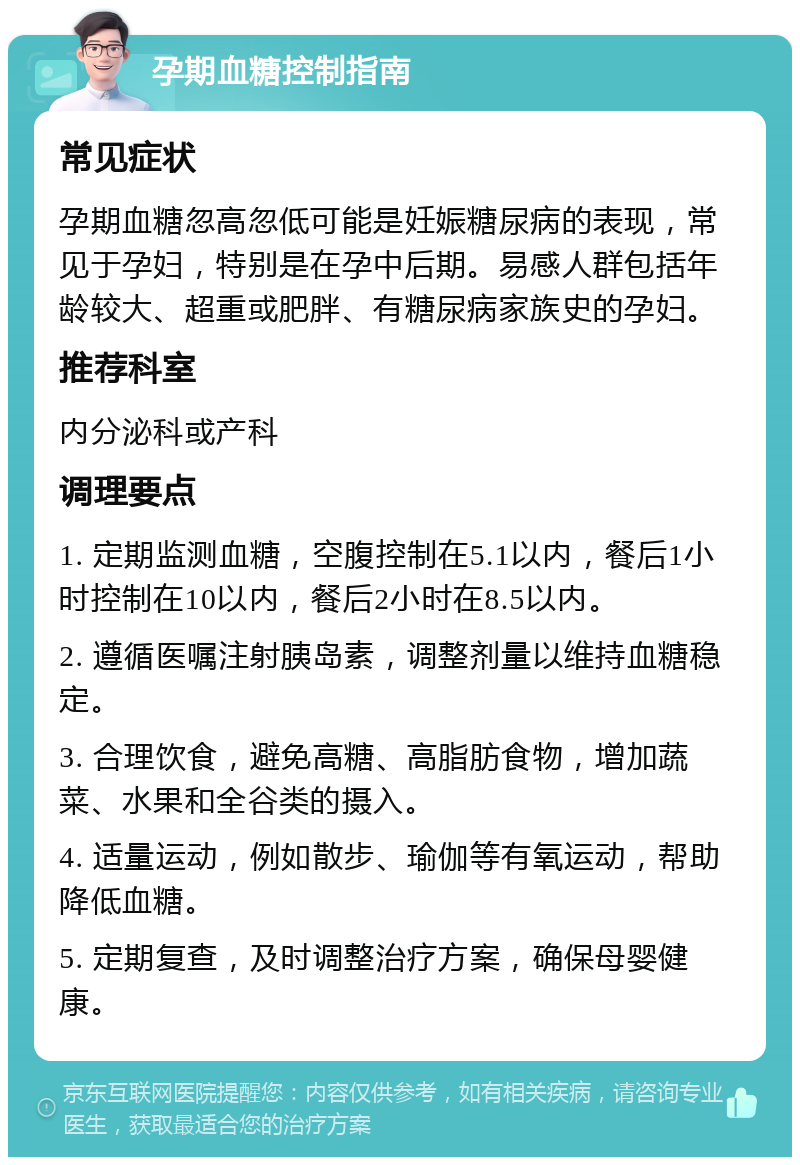 孕期血糖控制指南 常见症状 孕期血糖忽高忽低可能是妊娠糖尿病的表现，常见于孕妇，特别是在孕中后期。易感人群包括年龄较大、超重或肥胖、有糖尿病家族史的孕妇。 推荐科室 内分泌科或产科 调理要点 1. 定期监测血糖，空腹控制在5.1以内，餐后1小时控制在10以内，餐后2小时在8.5以内。 2. 遵循医嘱注射胰岛素，调整剂量以维持血糖稳定。 3. 合理饮食，避免高糖、高脂肪食物，增加蔬菜、水果和全谷类的摄入。 4. 适量运动，例如散步、瑜伽等有氧运动，帮助降低血糖。 5. 定期复查，及时调整治疗方案，确保母婴健康。