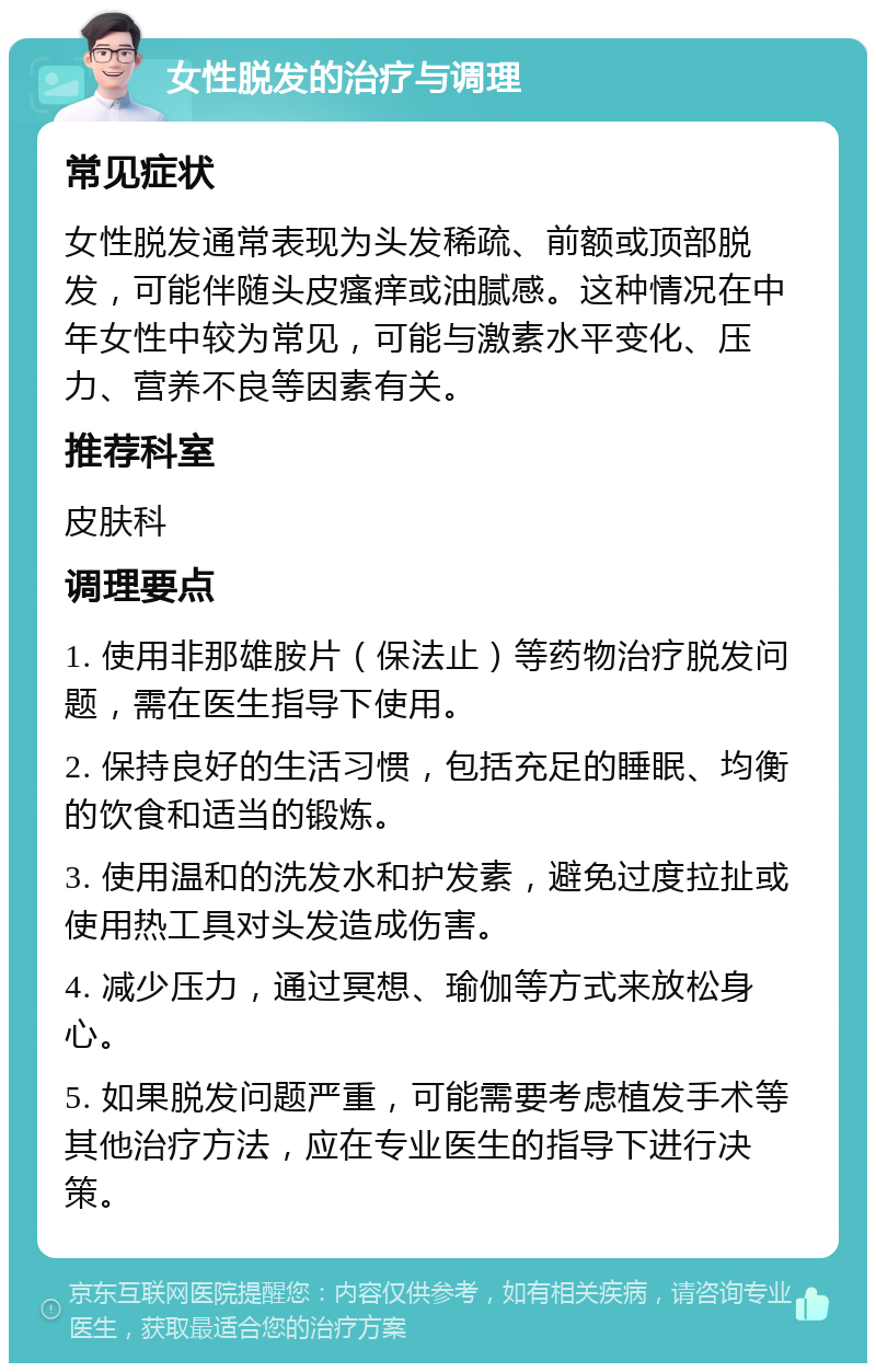 女性脱发的治疗与调理 常见症状 女性脱发通常表现为头发稀疏、前额或顶部脱发，可能伴随头皮瘙痒或油腻感。这种情况在中年女性中较为常见，可能与激素水平变化、压力、营养不良等因素有关。 推荐科室 皮肤科 调理要点 1. 使用非那雄胺片（保法止）等药物治疗脱发问题，需在医生指导下使用。 2. 保持良好的生活习惯，包括充足的睡眠、均衡的饮食和适当的锻炼。 3. 使用温和的洗发水和护发素，避免过度拉扯或使用热工具对头发造成伤害。 4. 减少压力，通过冥想、瑜伽等方式来放松身心。 5. 如果脱发问题严重，可能需要考虑植发手术等其他治疗方法，应在专业医生的指导下进行决策。