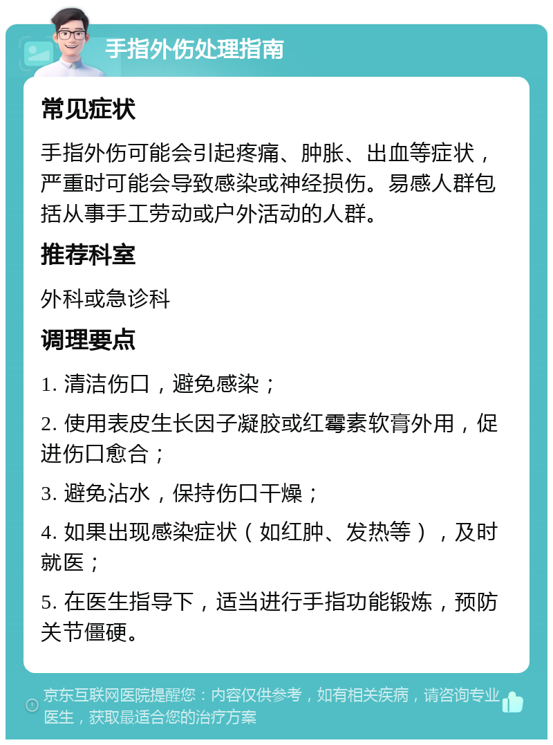 手指外伤处理指南 常见症状 手指外伤可能会引起疼痛、肿胀、出血等症状，严重时可能会导致感染或神经损伤。易感人群包括从事手工劳动或户外活动的人群。 推荐科室 外科或急诊科 调理要点 1. 清洁伤口，避免感染； 2. 使用表皮生长因子凝胶或红霉素软膏外用，促进伤口愈合； 3. 避免沾水，保持伤口干燥； 4. 如果出现感染症状（如红肿、发热等），及时就医； 5. 在医生指导下，适当进行手指功能锻炼，预防关节僵硬。