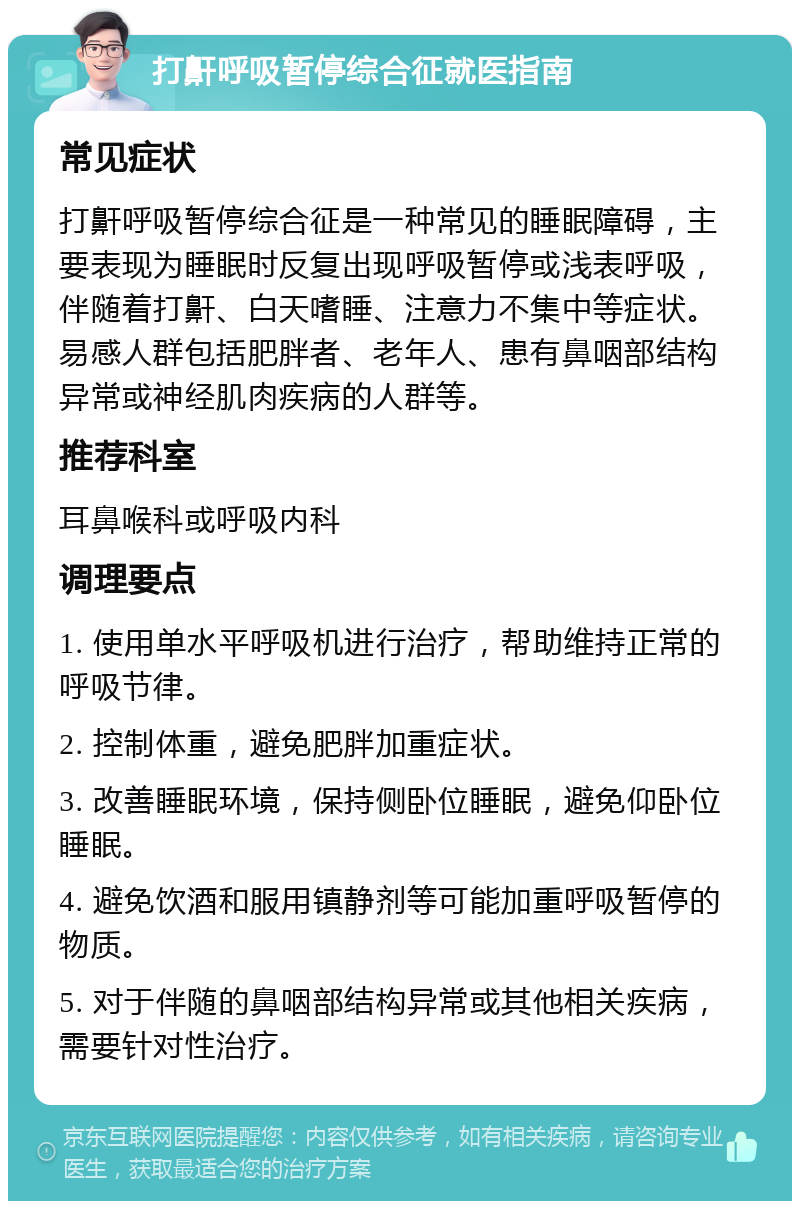 打鼾呼吸暂停综合征就医指南 常见症状 打鼾呼吸暂停综合征是一种常见的睡眠障碍，主要表现为睡眠时反复出现呼吸暂停或浅表呼吸，伴随着打鼾、白天嗜睡、注意力不集中等症状。易感人群包括肥胖者、老年人、患有鼻咽部结构异常或神经肌肉疾病的人群等。 推荐科室 耳鼻喉科或呼吸内科 调理要点 1. 使用单水平呼吸机进行治疗，帮助维持正常的呼吸节律。 2. 控制体重，避免肥胖加重症状。 3. 改善睡眠环境，保持侧卧位睡眠，避免仰卧位睡眠。 4. 避免饮酒和服用镇静剂等可能加重呼吸暂停的物质。 5. 对于伴随的鼻咽部结构异常或其他相关疾病，需要针对性治疗。