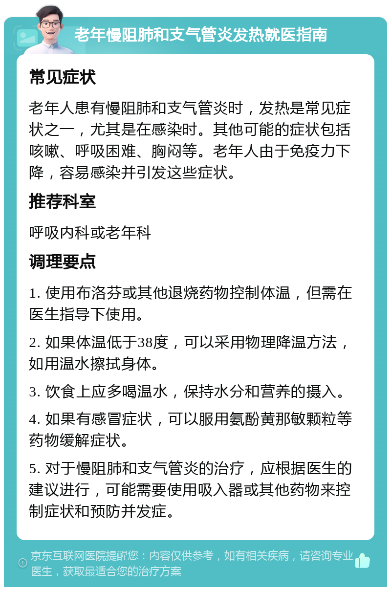 老年慢阻肺和支气管炎发热就医指南 常见症状 老年人患有慢阻肺和支气管炎时，发热是常见症状之一，尤其是在感染时。其他可能的症状包括咳嗽、呼吸困难、胸闷等。老年人由于免疫力下降，容易感染并引发这些症状。 推荐科室 呼吸内科或老年科 调理要点 1. 使用布洛芬或其他退烧药物控制体温，但需在医生指导下使用。 2. 如果体温低于38度，可以采用物理降温方法，如用温水擦拭身体。 3. 饮食上应多喝温水，保持水分和营养的摄入。 4. 如果有感冒症状，可以服用氨酚黄那敏颗粒等药物缓解症状。 5. 对于慢阻肺和支气管炎的治疗，应根据医生的建议进行，可能需要使用吸入器或其他药物来控制症状和预防并发症。