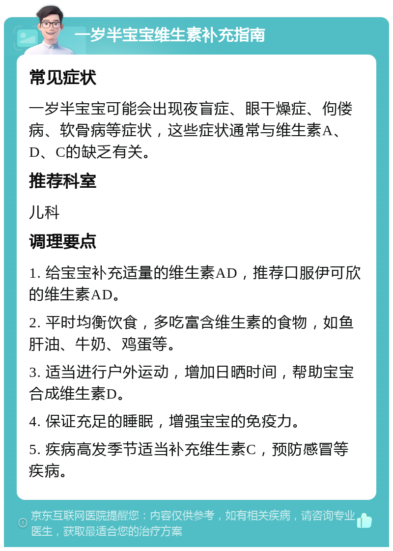 一岁半宝宝维生素补充指南 常见症状 一岁半宝宝可能会出现夜盲症、眼干燥症、佝偻病、软骨病等症状，这些症状通常与维生素A、D、C的缺乏有关。 推荐科室 儿科 调理要点 1. 给宝宝补充适量的维生素AD，推荐口服伊可欣的维生素AD。 2. 平时均衡饮食，多吃富含维生素的食物，如鱼肝油、牛奶、鸡蛋等。 3. 适当进行户外运动，增加日晒时间，帮助宝宝合成维生素D。 4. 保证充足的睡眠，增强宝宝的免疫力。 5. 疾病高发季节适当补充维生素C，预防感冒等疾病。