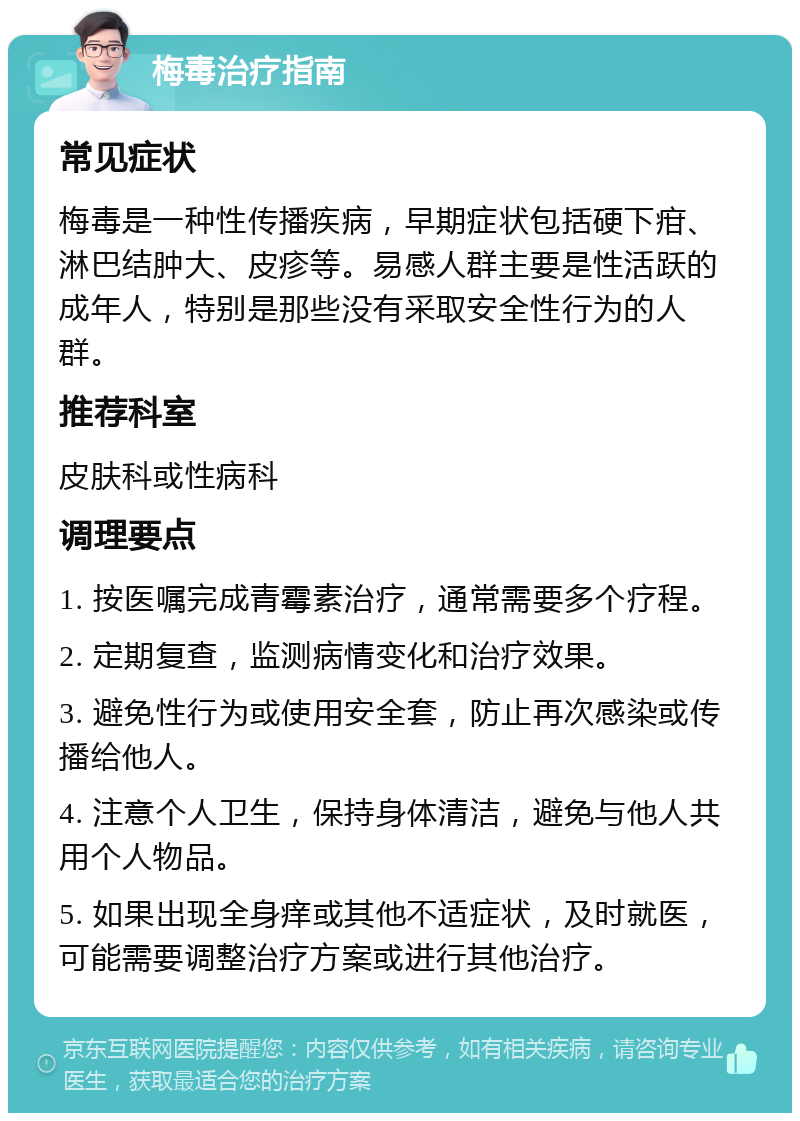 梅毒治疗指南 常见症状 梅毒是一种性传播疾病，早期症状包括硬下疳、淋巴结肿大、皮疹等。易感人群主要是性活跃的成年人，特别是那些没有采取安全性行为的人群。 推荐科室 皮肤科或性病科 调理要点 1. 按医嘱完成青霉素治疗，通常需要多个疗程。 2. 定期复查，监测病情变化和治疗效果。 3. 避免性行为或使用安全套，防止再次感染或传播给他人。 4. 注意个人卫生，保持身体清洁，避免与他人共用个人物品。 5. 如果出现全身痒或其他不适症状，及时就医，可能需要调整治疗方案或进行其他治疗。