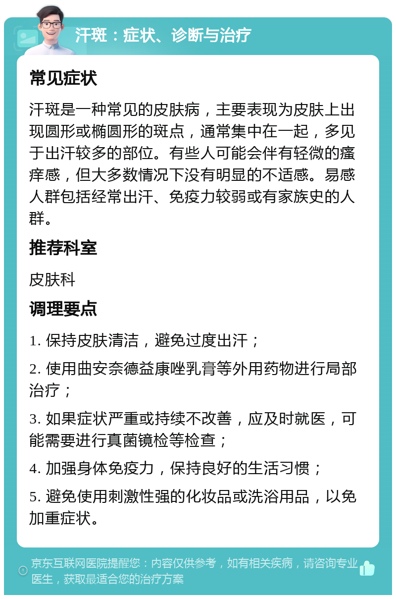 汗斑：症状、诊断与治疗 常见症状 汗斑是一种常见的皮肤病，主要表现为皮肤上出现圆形或椭圆形的斑点，通常集中在一起，多见于出汗较多的部位。有些人可能会伴有轻微的瘙痒感，但大多数情况下没有明显的不适感。易感人群包括经常出汗、免疫力较弱或有家族史的人群。 推荐科室 皮肤科 调理要点 1. 保持皮肤清洁，避免过度出汗； 2. 使用曲安奈德益康唑乳膏等外用药物进行局部治疗； 3. 如果症状严重或持续不改善，应及时就医，可能需要进行真菌镜检等检查； 4. 加强身体免疫力，保持良好的生活习惯； 5. 避免使用刺激性强的化妆品或洗浴用品，以免加重症状。