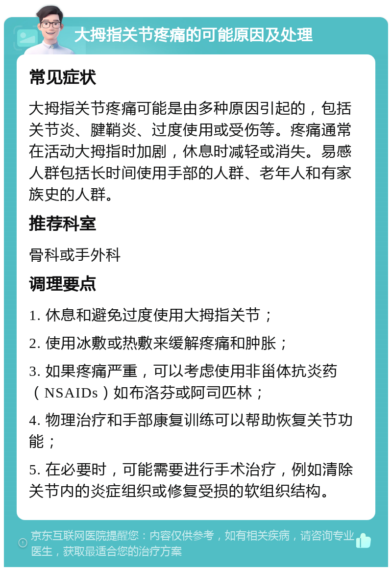 大拇指关节疼痛的可能原因及处理 常见症状 大拇指关节疼痛可能是由多种原因引起的，包括关节炎、腱鞘炎、过度使用或受伤等。疼痛通常在活动大拇指时加剧，休息时减轻或消失。易感人群包括长时间使用手部的人群、老年人和有家族史的人群。 推荐科室 骨科或手外科 调理要点 1. 休息和避免过度使用大拇指关节； 2. 使用冰敷或热敷来缓解疼痛和肿胀； 3. 如果疼痛严重，可以考虑使用非甾体抗炎药（NSAIDs）如布洛芬或阿司匹林； 4. 物理治疗和手部康复训练可以帮助恢复关节功能； 5. 在必要时，可能需要进行手术治疗，例如清除关节内的炎症组织或修复受损的软组织结构。