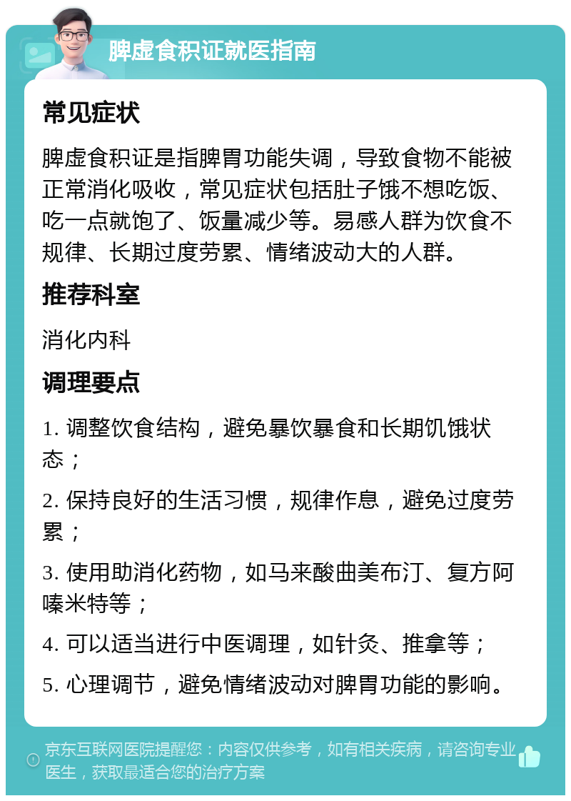 脾虚食积证就医指南 常见症状 脾虚食积证是指脾胃功能失调，导致食物不能被正常消化吸收，常见症状包括肚子饿不想吃饭、吃一点就饱了、饭量减少等。易感人群为饮食不规律、长期过度劳累、情绪波动大的人群。 推荐科室 消化内科 调理要点 1. 调整饮食结构，避免暴饮暴食和长期饥饿状态； 2. 保持良好的生活习惯，规律作息，避免过度劳累； 3. 使用助消化药物，如马来酸曲美布汀、复方阿嗪米特等； 4. 可以适当进行中医调理，如针灸、推拿等； 5. 心理调节，避免情绪波动对脾胃功能的影响。