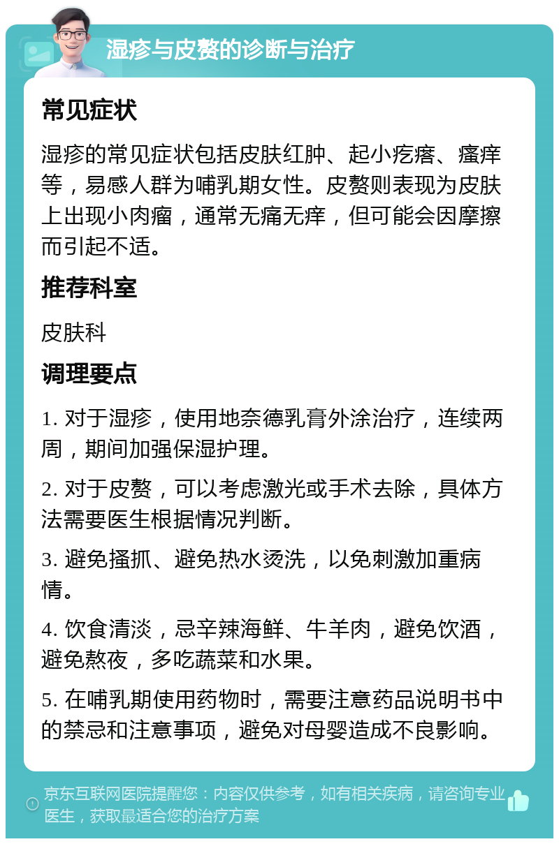 湿疹与皮赘的诊断与治疗 常见症状 湿疹的常见症状包括皮肤红肿、起小疙瘩、瘙痒等，易感人群为哺乳期女性。皮赘则表现为皮肤上出现小肉瘤，通常无痛无痒，但可能会因摩擦而引起不适。 推荐科室 皮肤科 调理要点 1. 对于湿疹，使用地奈德乳膏外涂治疗，连续两周，期间加强保湿护理。 2. 对于皮赘，可以考虑激光或手术去除，具体方法需要医生根据情况判断。 3. 避免搔抓、避免热水烫洗，以免刺激加重病情。 4. 饮食清淡，忌辛辣海鲜、牛羊肉，避免饮酒，避免熬夜，多吃蔬菜和水果。 5. 在哺乳期使用药物时，需要注意药品说明书中的禁忌和注意事项，避免对母婴造成不良影响。