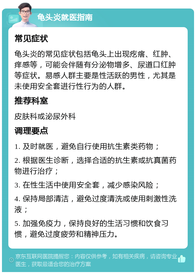 龟头炎就医指南 常见症状 龟头炎的常见症状包括龟头上出现疙瘩、红肿、痒感等，可能会伴随有分泌物增多、尿道口红肿等症状。易感人群主要是性活跃的男性，尤其是未使用安全套进行性行为的人群。 推荐科室 皮肤科或泌尿外科 调理要点 1. 及时就医，避免自行使用抗生素类药物； 2. 根据医生诊断，选择合适的抗生素或抗真菌药物进行治疗； 3. 在性生活中使用安全套，减少感染风险； 4. 保持局部清洁，避免过度清洗或使用刺激性洗液； 5. 加强免疫力，保持良好的生活习惯和饮食习惯，避免过度疲劳和精神压力。