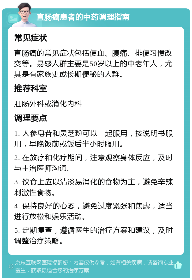 直肠癌患者的中药调理指南 常见症状 直肠癌的常见症状包括便血、腹痛、排便习惯改变等。易感人群主要是50岁以上的中老年人，尤其是有家族史或长期便秘的人群。 推荐科室 肛肠外科或消化内科 调理要点 1. 人参皂苷和灵芝粉可以一起服用，按说明书服用，早晚饭前或饭后半小时服用。 2. 在放疗和化疗期间，注意观察身体反应，及时与主治医师沟通。 3. 饮食上应以清淡易消化的食物为主，避免辛辣刺激性食物。 4. 保持良好的心态，避免过度紧张和焦虑，适当进行放松和娱乐活动。 5. 定期复查，遵循医生的治疗方案和建议，及时调整治疗策略。