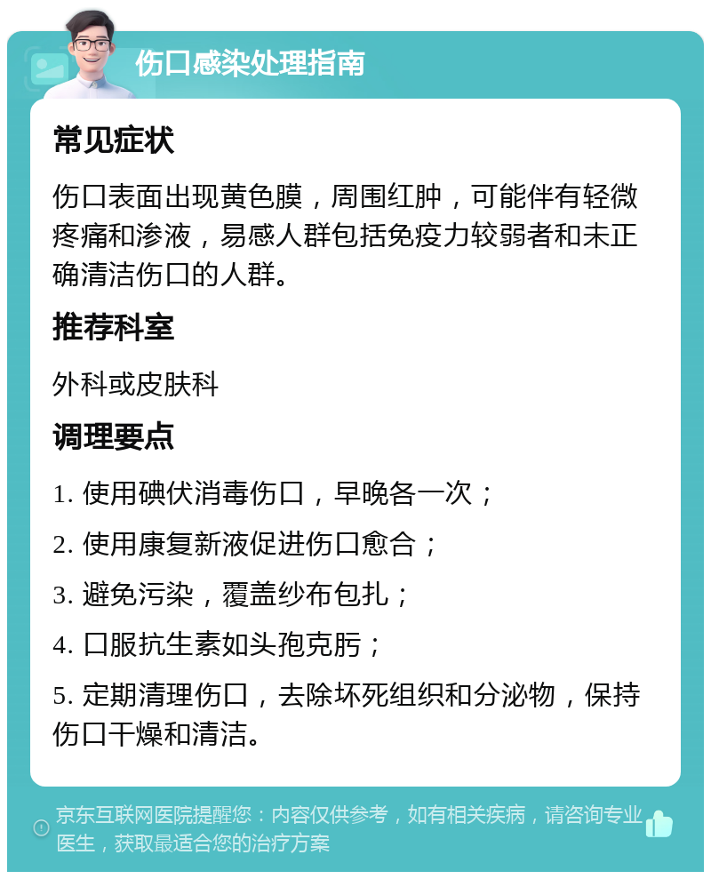 伤口感染处理指南 常见症状 伤口表面出现黄色膜，周围红肿，可能伴有轻微疼痛和渗液，易感人群包括免疫力较弱者和未正确清洁伤口的人群。 推荐科室 外科或皮肤科 调理要点 1. 使用碘伏消毒伤口，早晚各一次； 2. 使用康复新液促进伤口愈合； 3. 避免污染，覆盖纱布包扎； 4. 口服抗生素如头孢克肟； 5. 定期清理伤口，去除坏死组织和分泌物，保持伤口干燥和清洁。