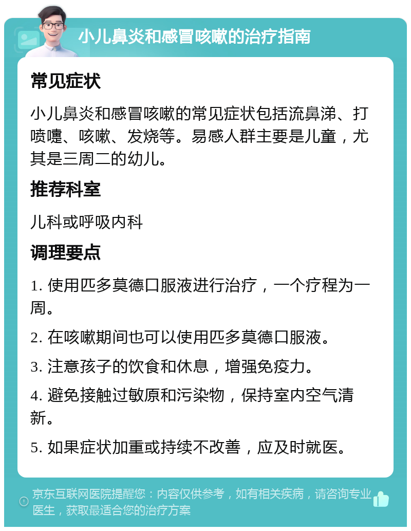 小儿鼻炎和感冒咳嗽的治疗指南 常见症状 小儿鼻炎和感冒咳嗽的常见症状包括流鼻涕、打喷嚏、咳嗽、发烧等。易感人群主要是儿童，尤其是三周二的幼儿。 推荐科室 儿科或呼吸内科 调理要点 1. 使用匹多莫德口服液进行治疗，一个疗程为一周。 2. 在咳嗽期间也可以使用匹多莫德口服液。 3. 注意孩子的饮食和休息，增强免疫力。 4. 避免接触过敏原和污染物，保持室内空气清新。 5. 如果症状加重或持续不改善，应及时就医。