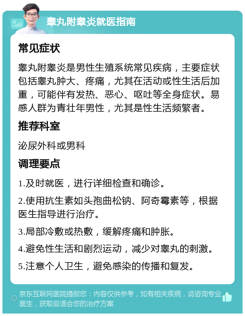 睾丸附睾炎就医指南 常见症状 睾丸附睾炎是男性生殖系统常见疾病，主要症状包括睾丸肿大、疼痛，尤其在活动或性生活后加重，可能伴有发热、恶心、呕吐等全身症状。易感人群为青壮年男性，尤其是性生活频繁者。 推荐科室 泌尿外科或男科 调理要点 1.及时就医，进行详细检查和确诊。 2.使用抗生素如头孢曲松钠、阿奇霉素等，根据医生指导进行治疗。 3.局部冷敷或热敷，缓解疼痛和肿胀。 4.避免性生活和剧烈运动，减少对睾丸的刺激。 5.注意个人卫生，避免感染的传播和复发。