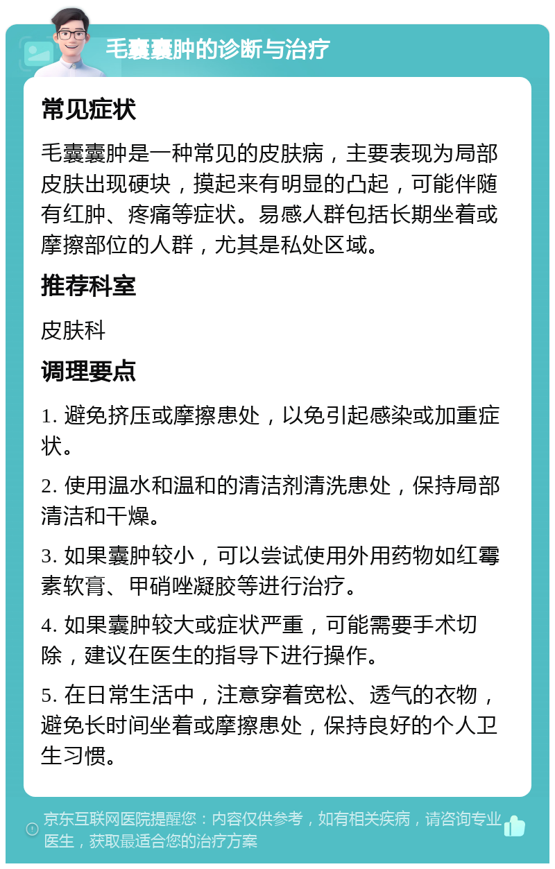 毛囊囊肿的诊断与治疗 常见症状 毛囊囊肿是一种常见的皮肤病，主要表现为局部皮肤出现硬块，摸起来有明显的凸起，可能伴随有红肿、疼痛等症状。易感人群包括长期坐着或摩擦部位的人群，尤其是私处区域。 推荐科室 皮肤科 调理要点 1. 避免挤压或摩擦患处，以免引起感染或加重症状。 2. 使用温水和温和的清洁剂清洗患处，保持局部清洁和干燥。 3. 如果囊肿较小，可以尝试使用外用药物如红霉素软膏、甲硝唑凝胶等进行治疗。 4. 如果囊肿较大或症状严重，可能需要手术切除，建议在医生的指导下进行操作。 5. 在日常生活中，注意穿着宽松、透气的衣物，避免长时间坐着或摩擦患处，保持良好的个人卫生习惯。