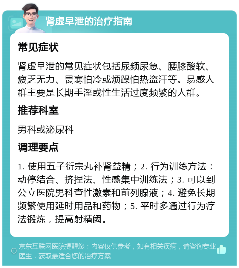 肾虚早泄的治疗指南 常见症状 肾虚早泄的常见症状包括尿频尿急、腰膝酸软、疲乏无力、畏寒怕冷或烦躁怕热盗汗等。易感人群主要是长期手淫或性生活过度频繁的人群。 推荐科室 男科或泌尿科 调理要点 1. 使用五子衍宗丸补肾益精；2. 行为训练方法：动停结合、挤捏法、性感集中训练法；3. 可以到公立医院男科查性激素和前列腺液；4. 避免长期频繁使用延时用品和药物；5. 平时多通过行为疗法锻炼，提高射精阈。