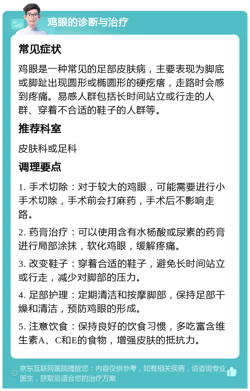 鸡眼的诊断与治疗 常见症状 鸡眼是一种常见的足部皮肤病，主要表现为脚底或脚趾出现圆形或椭圆形的硬疙瘩，走路时会感到疼痛。易感人群包括长时间站立或行走的人群、穿着不合适的鞋子的人群等。 推荐科室 皮肤科或足科 调理要点 1. 手术切除：对于较大的鸡眼，可能需要进行小手术切除，手术前会打麻药，手术后不影响走路。 2. 药膏治疗：可以使用含有水杨酸或尿素的药膏进行局部涂抹，软化鸡眼，缓解疼痛。 3. 改变鞋子：穿着合适的鞋子，避免长时间站立或行走，减少对脚部的压力。 4. 足部护理：定期清洁和按摩脚部，保持足部干燥和清洁，预防鸡眼的形成。 5. 注意饮食：保持良好的饮食习惯，多吃富含维生素A、C和E的食物，增强皮肤的抵抗力。