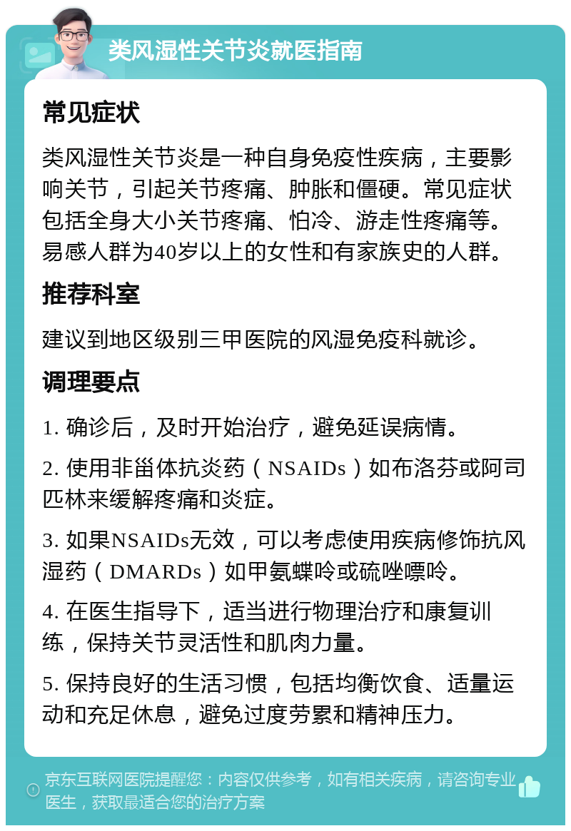 类风湿性关节炎就医指南 常见症状 类风湿性关节炎是一种自身免疫性疾病，主要影响关节，引起关节疼痛、肿胀和僵硬。常见症状包括全身大小关节疼痛、怕冷、游走性疼痛等。易感人群为40岁以上的女性和有家族史的人群。 推荐科室 建议到地区级别三甲医院的风湿免疫科就诊。 调理要点 1. 确诊后，及时开始治疗，避免延误病情。 2. 使用非甾体抗炎药（NSAIDs）如布洛芬或阿司匹林来缓解疼痛和炎症。 3. 如果NSAIDs无效，可以考虑使用疾病修饰抗风湿药（DMARDs）如甲氨蝶呤或硫唑嘌呤。 4. 在医生指导下，适当进行物理治疗和康复训练，保持关节灵活性和肌肉力量。 5. 保持良好的生活习惯，包括均衡饮食、适量运动和充足休息，避免过度劳累和精神压力。