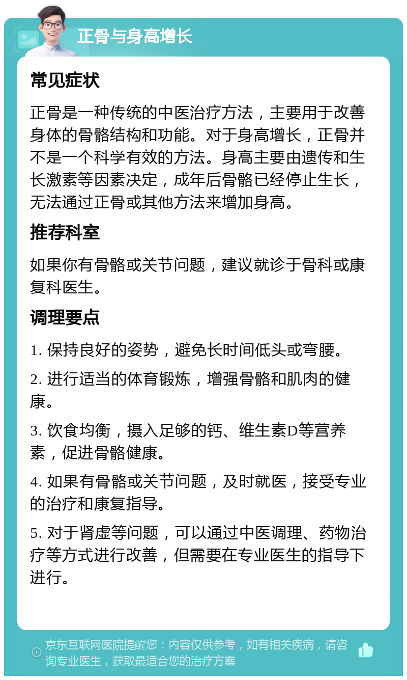 正骨与身高增长 常见症状 正骨是一种传统的中医治疗方法，主要用于改善身体的骨骼结构和功能。对于身高增长，正骨并不是一个科学有效的方法。身高主要由遗传和生长激素等因素决定，成年后骨骼已经停止生长，无法通过正骨或其他方法来增加身高。 推荐科室 如果你有骨骼或关节问题，建议就诊于骨科或康复科医生。 调理要点 1. 保持良好的姿势，避免长时间低头或弯腰。 2. 进行适当的体育锻炼，增强骨骼和肌肉的健康。 3. 饮食均衡，摄入足够的钙、维生素D等营养素，促进骨骼健康。 4. 如果有骨骼或关节问题，及时就医，接受专业的治疗和康复指导。 5. 对于肾虚等问题，可以通过中医调理、药物治疗等方式进行改善，但需要在专业医生的指导下进行。