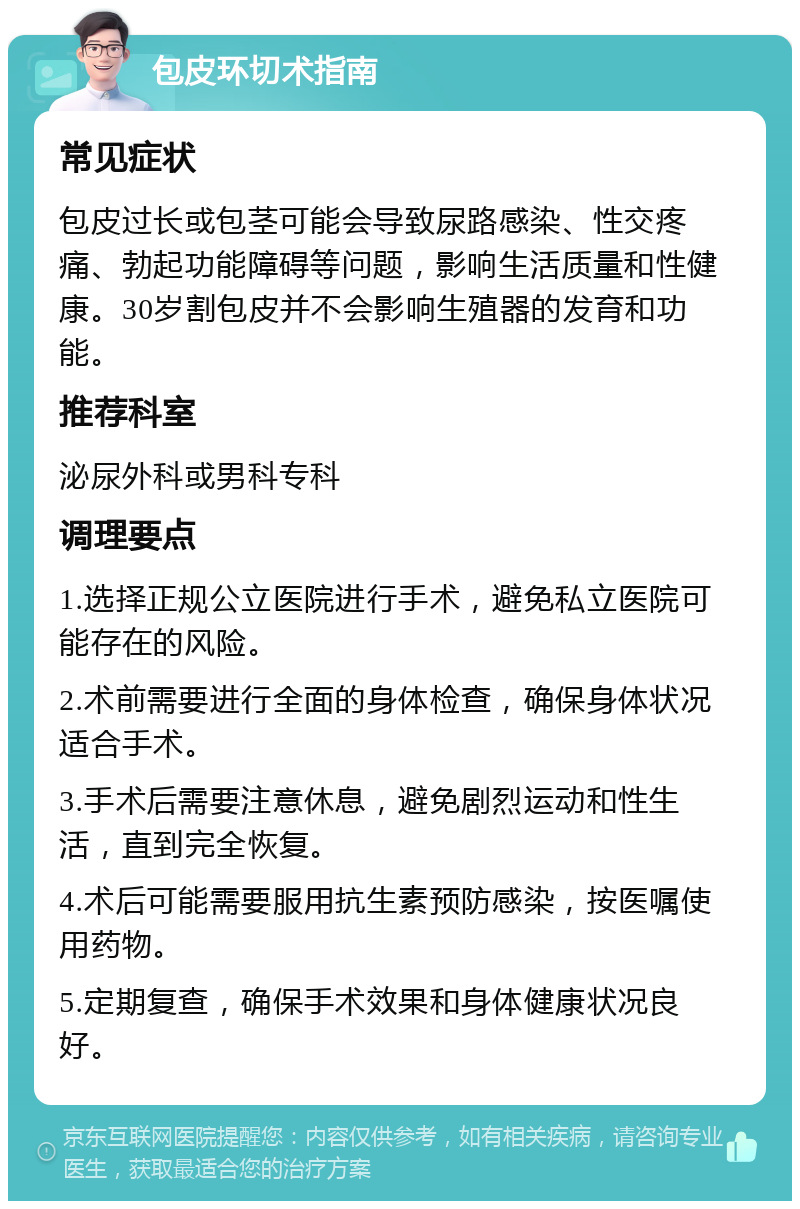 包皮环切术指南 常见症状 包皮过长或包茎可能会导致尿路感染、性交疼痛、勃起功能障碍等问题，影响生活质量和性健康。30岁割包皮并不会影响生殖器的发育和功能。 推荐科室 泌尿外科或男科专科 调理要点 1.选择正规公立医院进行手术，避免私立医院可能存在的风险。 2.术前需要进行全面的身体检查，确保身体状况适合手术。 3.手术后需要注意休息，避免剧烈运动和性生活，直到完全恢复。 4.术后可能需要服用抗生素预防感染，按医嘱使用药物。 5.定期复查，确保手术效果和身体健康状况良好。