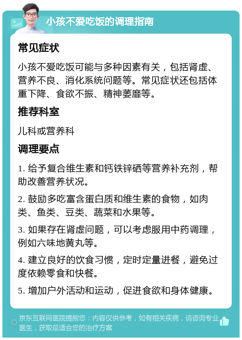 小孩不爱吃饭的调理指南 常见症状 小孩不爱吃饭可能与多种因素有关，包括肾虚、营养不良、消化系统问题等。常见症状还包括体重下降、食欲不振、精神萎靡等。 推荐科室 儿科或营养科 调理要点 1. 给予复合维生素和钙铁锌硒等营养补充剂，帮助改善营养状况。 2. 鼓励多吃富含蛋白质和维生素的食物，如肉类、鱼类、豆类、蔬菜和水果等。 3. 如果存在肾虚问题，可以考虑服用中药调理，例如六味地黄丸等。 4. 建立良好的饮食习惯，定时定量进餐，避免过度依赖零食和快餐。 5. 增加户外活动和运动，促进食欲和身体健康。