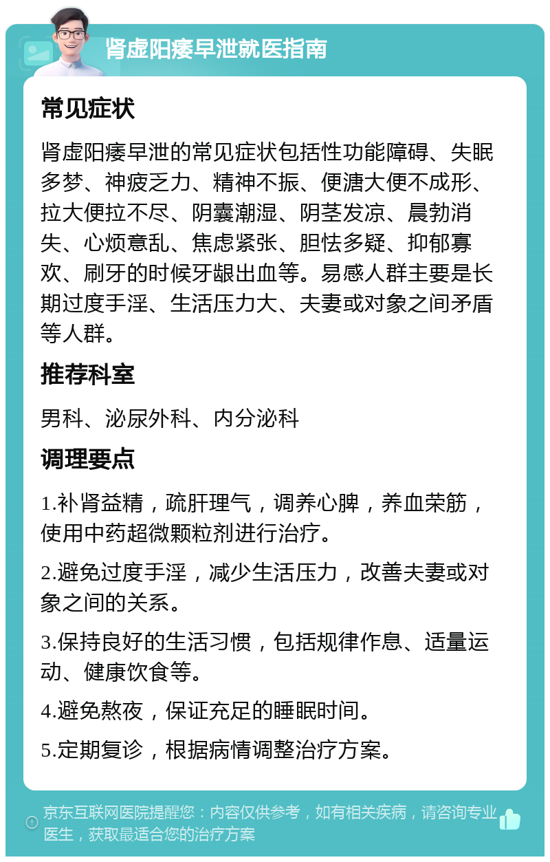 肾虚阳痿早泄就医指南 常见症状 肾虚阳痿早泄的常见症状包括性功能障碍、失眠多梦、神疲乏力、精神不振、便溏大便不成形、拉大便拉不尽、阴囊潮湿、阴茎发凉、晨勃消失、心烦意乱、焦虑紧张、胆怯多疑、抑郁寡欢、刷牙的时候牙龈出血等。易感人群主要是长期过度手淫、生活压力大、夫妻或对象之间矛盾等人群。 推荐科室 男科、泌尿外科、内分泌科 调理要点 1.补肾益精，疏肝理气，调养心脾，养血荣筋，使用中药超微颗粒剂进行治疗。 2.避免过度手淫，减少生活压力，改善夫妻或对象之间的关系。 3.保持良好的生活习惯，包括规律作息、适量运动、健康饮食等。 4.避免熬夜，保证充足的睡眠时间。 5.定期复诊，根据病情调整治疗方案。