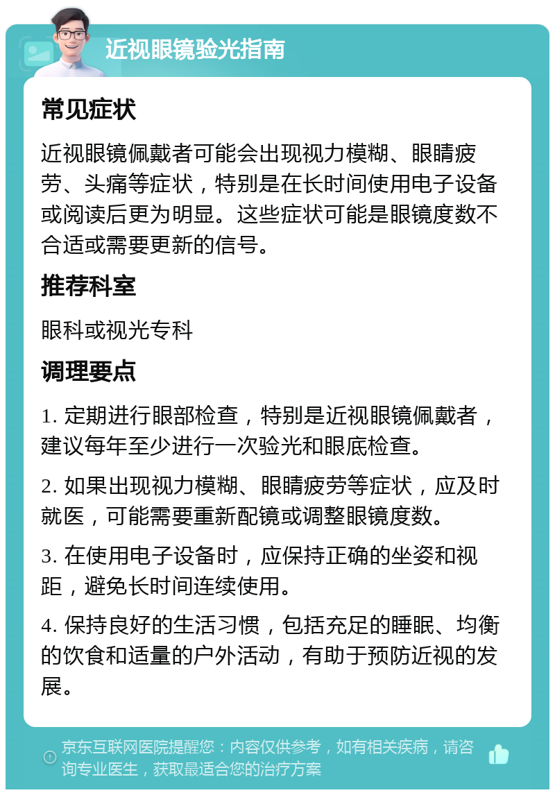 近视眼镜验光指南 常见症状 近视眼镜佩戴者可能会出现视力模糊、眼睛疲劳、头痛等症状，特别是在长时间使用电子设备或阅读后更为明显。这些症状可能是眼镜度数不合适或需要更新的信号。 推荐科室 眼科或视光专科 调理要点 1. 定期进行眼部检查，特别是近视眼镜佩戴者，建议每年至少进行一次验光和眼底检查。 2. 如果出现视力模糊、眼睛疲劳等症状，应及时就医，可能需要重新配镜或调整眼镜度数。 3. 在使用电子设备时，应保持正确的坐姿和视距，避免长时间连续使用。 4. 保持良好的生活习惯，包括充足的睡眠、均衡的饮食和适量的户外活动，有助于预防近视的发展。