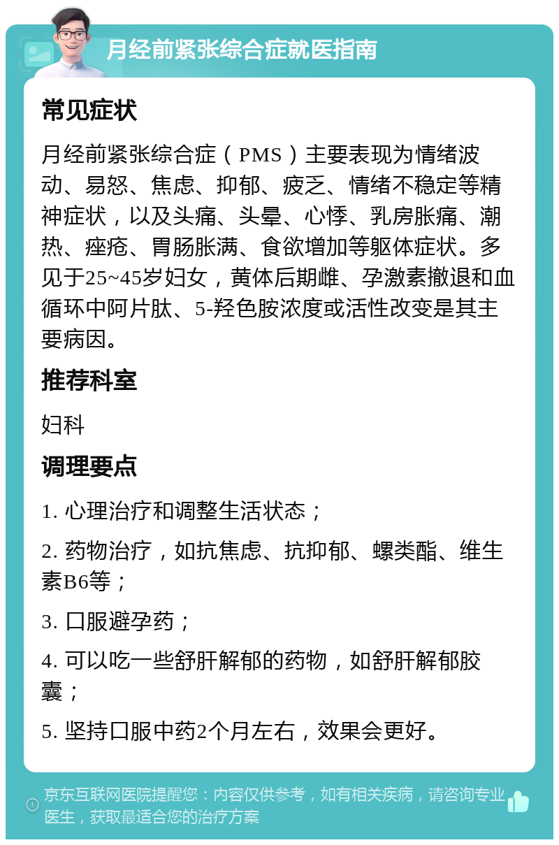 月经前紧张综合症就医指南 常见症状 月经前紧张综合症（PMS）主要表现为情绪波动、易怒、焦虑、抑郁、疲乏、情绪不稳定等精神症状，以及头痛、头晕、心悸、乳房胀痛、潮热、痤疮、胃肠胀满、食欲增加等躯体症状。多见于25~45岁妇女，黄体后期雌、孕激素撤退和血循环中阿片肽、5-羟色胺浓度或活性改变是其主要病因。 推荐科室 妇科 调理要点 1. 心理治疗和调整生活状态； 2. 药物治疗，如抗焦虑、抗抑郁、螺类酯、维生素B6等； 3. 口服避孕药； 4. 可以吃一些舒肝解郁的药物，如舒肝解郁胶囊； 5. 坚持口服中药2个月左右，效果会更好。