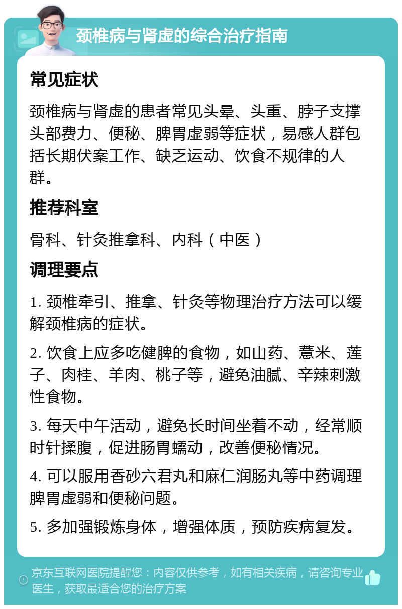 颈椎病与肾虚的综合治疗指南 常见症状 颈椎病与肾虚的患者常见头晕、头重、脖子支撑头部费力、便秘、脾胃虚弱等症状，易感人群包括长期伏案工作、缺乏运动、饮食不规律的人群。 推荐科室 骨科、针灸推拿科、内科（中医） 调理要点 1. 颈椎牵引、推拿、针灸等物理治疗方法可以缓解颈椎病的症状。 2. 饮食上应多吃健脾的食物，如山药、薏米、莲子、肉桂、羊肉、桃子等，避免油腻、辛辣刺激性食物。 3. 每天中午活动，避免长时间坐着不动，经常顺时针揉腹，促进肠胃蠕动，改善便秘情况。 4. 可以服用香砂六君丸和麻仁润肠丸等中药调理脾胃虚弱和便秘问题。 5. 多加强锻炼身体，增强体质，预防疾病复发。