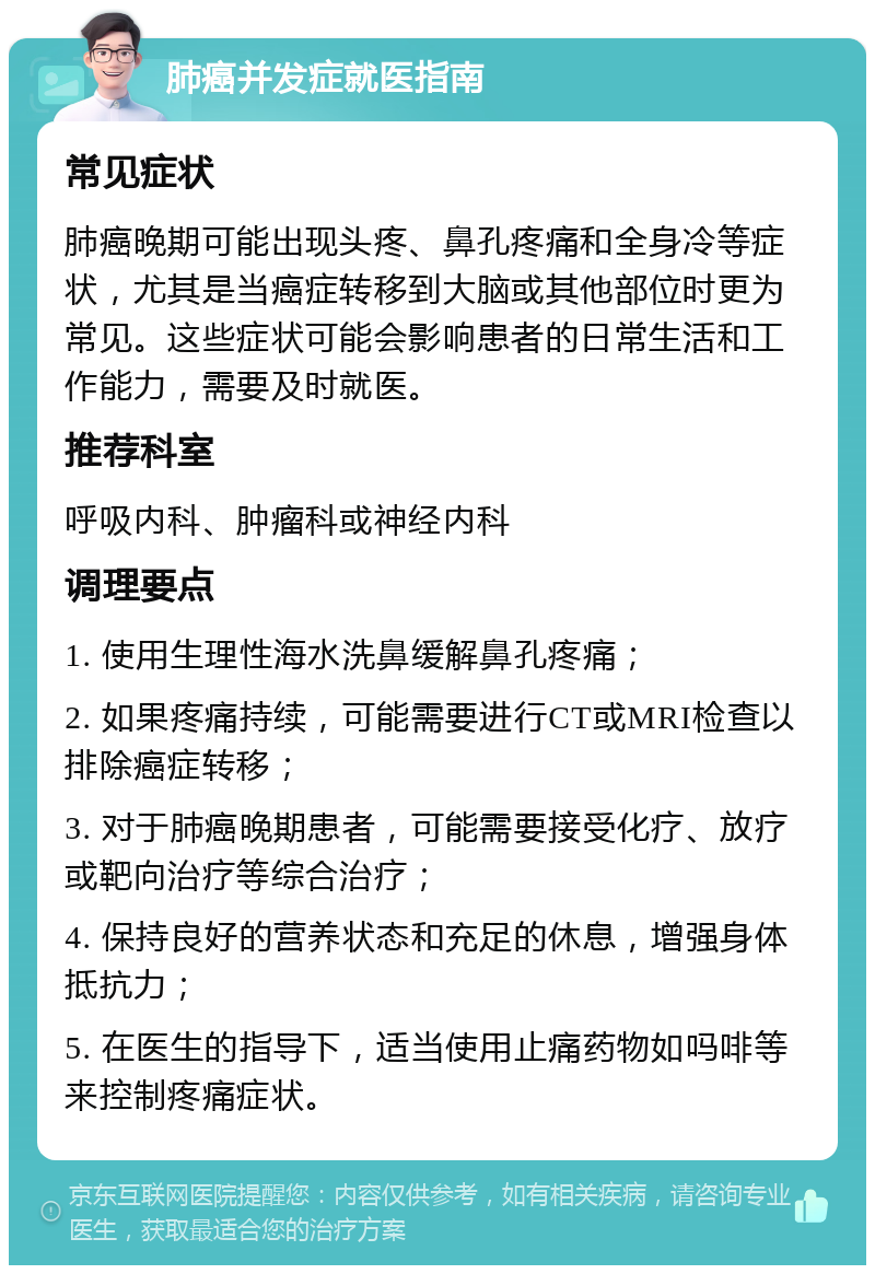 肺癌并发症就医指南 常见症状 肺癌晚期可能出现头疼、鼻孔疼痛和全身冷等症状，尤其是当癌症转移到大脑或其他部位时更为常见。这些症状可能会影响患者的日常生活和工作能力，需要及时就医。 推荐科室 呼吸内科、肿瘤科或神经内科 调理要点 1. 使用生理性海水洗鼻缓解鼻孔疼痛； 2. 如果疼痛持续，可能需要进行CT或MRI检查以排除癌症转移； 3. 对于肺癌晚期患者，可能需要接受化疗、放疗或靶向治疗等综合治疗； 4. 保持良好的营养状态和充足的休息，增强身体抵抗力； 5. 在医生的指导下，适当使用止痛药物如吗啡等来控制疼痛症状。