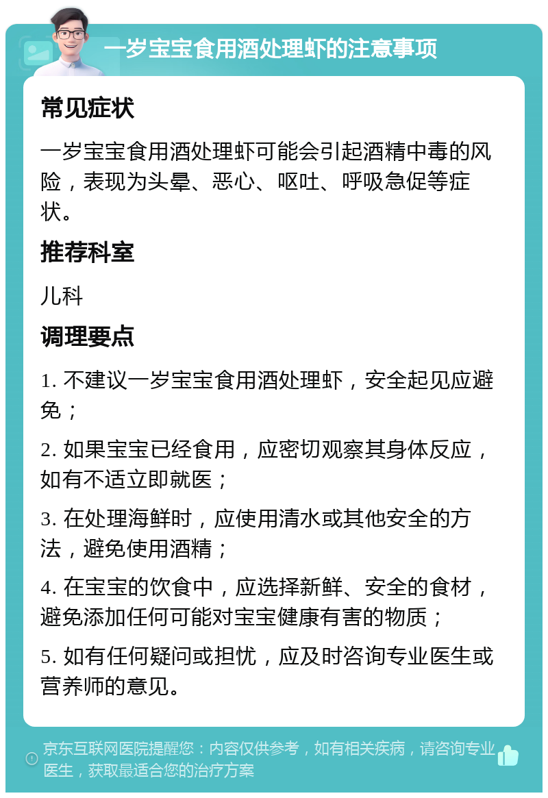 一岁宝宝食用酒处理虾的注意事项 常见症状 一岁宝宝食用酒处理虾可能会引起酒精中毒的风险，表现为头晕、恶心、呕吐、呼吸急促等症状。 推荐科室 儿科 调理要点 1. 不建议一岁宝宝食用酒处理虾，安全起见应避免； 2. 如果宝宝已经食用，应密切观察其身体反应，如有不适立即就医； 3. 在处理海鲜时，应使用清水或其他安全的方法，避免使用酒精； 4. 在宝宝的饮食中，应选择新鲜、安全的食材，避免添加任何可能对宝宝健康有害的物质； 5. 如有任何疑问或担忧，应及时咨询专业医生或营养师的意见。