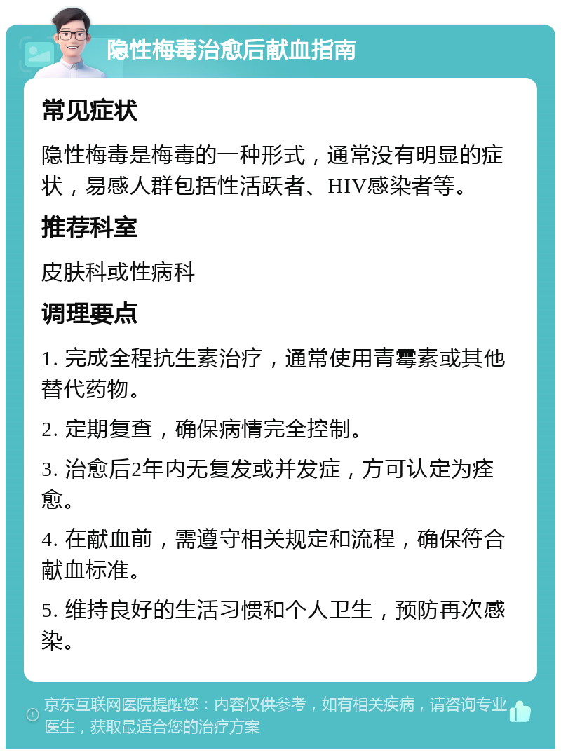 隐性梅毒治愈后献血指南 常见症状 隐性梅毒是梅毒的一种形式，通常没有明显的症状，易感人群包括性活跃者、HIV感染者等。 推荐科室 皮肤科或性病科 调理要点 1. 完成全程抗生素治疗，通常使用青霉素或其他替代药物。 2. 定期复查，确保病情完全控制。 3. 治愈后2年内无复发或并发症，方可认定为痊愈。 4. 在献血前，需遵守相关规定和流程，确保符合献血标准。 5. 维持良好的生活习惯和个人卫生，预防再次感染。