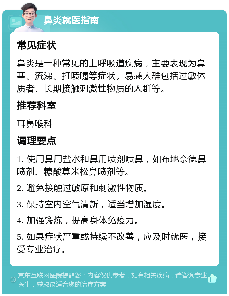 鼻炎就医指南 常见症状 鼻炎是一种常见的上呼吸道疾病，主要表现为鼻塞、流涕、打喷嚏等症状。易感人群包括过敏体质者、长期接触刺激性物质的人群等。 推荐科室 耳鼻喉科 调理要点 1. 使用鼻用盐水和鼻用喷剂喷鼻，如布地奈德鼻喷剂、糠酸莫米松鼻喷剂等。 2. 避免接触过敏原和刺激性物质。 3. 保持室内空气清新，适当增加湿度。 4. 加强锻炼，提高身体免疫力。 5. 如果症状严重或持续不改善，应及时就医，接受专业治疗。