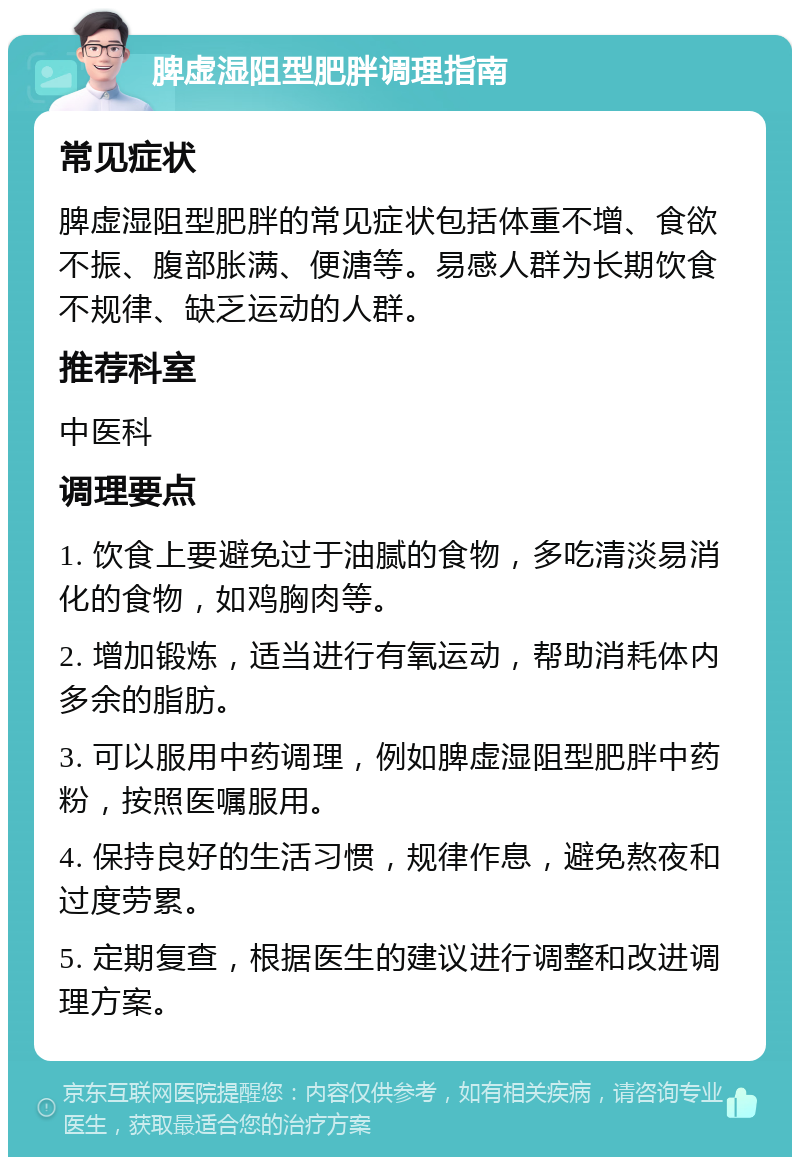 脾虚湿阻型肥胖调理指南 常见症状 脾虚湿阻型肥胖的常见症状包括体重不增、食欲不振、腹部胀满、便溏等。易感人群为长期饮食不规律、缺乏运动的人群。 推荐科室 中医科 调理要点 1. 饮食上要避免过于油腻的食物，多吃清淡易消化的食物，如鸡胸肉等。 2. 增加锻炼，适当进行有氧运动，帮助消耗体内多余的脂肪。 3. 可以服用中药调理，例如脾虚湿阻型肥胖中药粉，按照医嘱服用。 4. 保持良好的生活习惯，规律作息，避免熬夜和过度劳累。 5. 定期复查，根据医生的建议进行调整和改进调理方案。