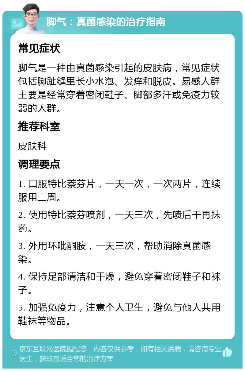 脚气：真菌感染的治疗指南 常见症状 脚气是一种由真菌感染引起的皮肤病，常见症状包括脚趾缝里长小水泡、发痒和脱皮。易感人群主要是经常穿着密闭鞋子、脚部多汗或免疫力较弱的人群。 推荐科室 皮肤科 调理要点 1. 口服特比萘芬片，一天一次，一次两片，连续服用三周。 2. 使用特比萘芬喷剂，一天三次，先喷后干再抹药。 3. 外用环吡酮胺，一天三次，帮助消除真菌感染。 4. 保持足部清洁和干燥，避免穿着密闭鞋子和袜子。 5. 加强免疫力，注意个人卫生，避免与他人共用鞋袜等物品。